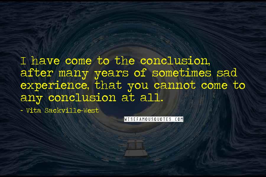 Vita Sackville-West Quotes: I have come to the conclusion, after many years of sometimes sad experience, that you cannot come to any conclusion at all.