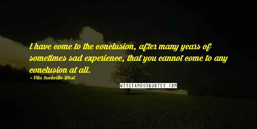 Vita Sackville-West Quotes: I have come to the conclusion, after many years of sometimes sad experience, that you cannot come to any conclusion at all.