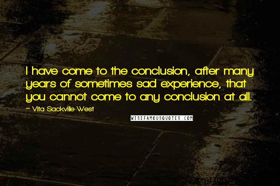 Vita Sackville-West Quotes: I have come to the conclusion, after many years of sometimes sad experience, that you cannot come to any conclusion at all.