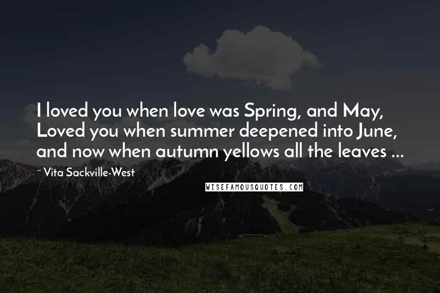 Vita Sackville-West Quotes: I loved you when love was Spring, and May, Loved you when summer deepened into June, and now when autumn yellows all the leaves ...