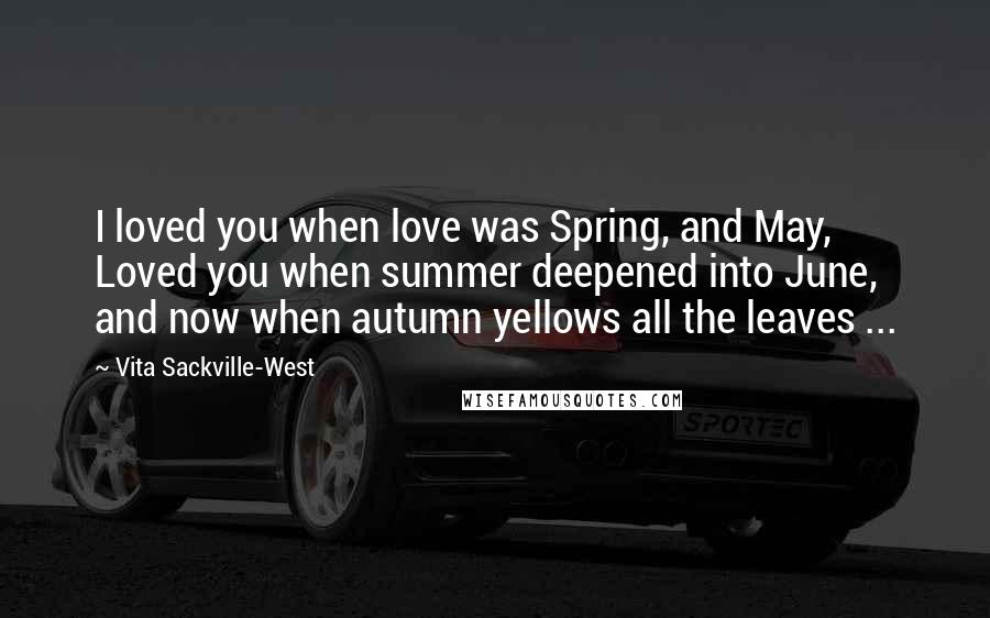 Vita Sackville-West Quotes: I loved you when love was Spring, and May, Loved you when summer deepened into June, and now when autumn yellows all the leaves ...