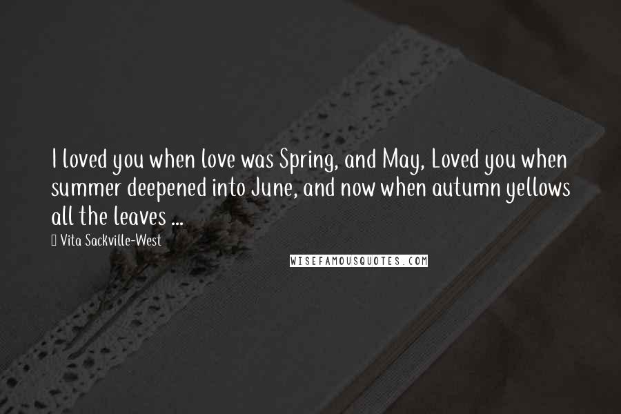 Vita Sackville-West Quotes: I loved you when love was Spring, and May, Loved you when summer deepened into June, and now when autumn yellows all the leaves ...