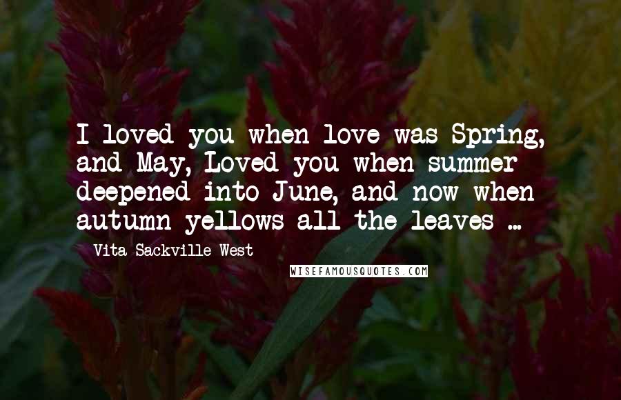 Vita Sackville-West Quotes: I loved you when love was Spring, and May, Loved you when summer deepened into June, and now when autumn yellows all the leaves ...