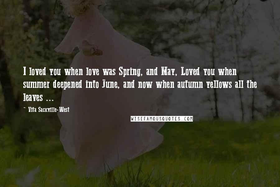 Vita Sackville-West Quotes: I loved you when love was Spring, and May, Loved you when summer deepened into June, and now when autumn yellows all the leaves ...