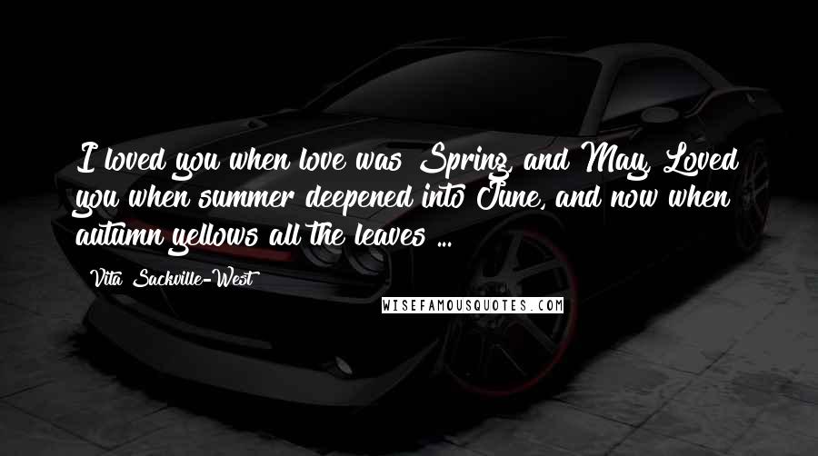 Vita Sackville-West Quotes: I loved you when love was Spring, and May, Loved you when summer deepened into June, and now when autumn yellows all the leaves ...