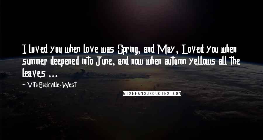 Vita Sackville-West Quotes: I loved you when love was Spring, and May, Loved you when summer deepened into June, and now when autumn yellows all the leaves ...