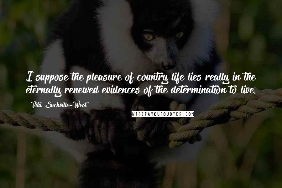 Vita Sackville-West Quotes: I suppose the pleasure of country life lies really in the eternally renewed evidences of the determination to live.