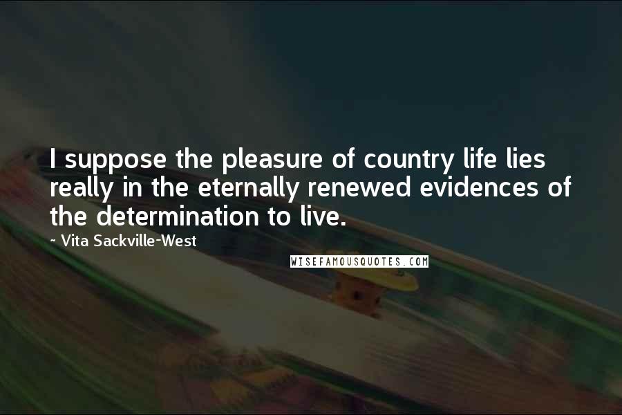 Vita Sackville-West Quotes: I suppose the pleasure of country life lies really in the eternally renewed evidences of the determination to live.