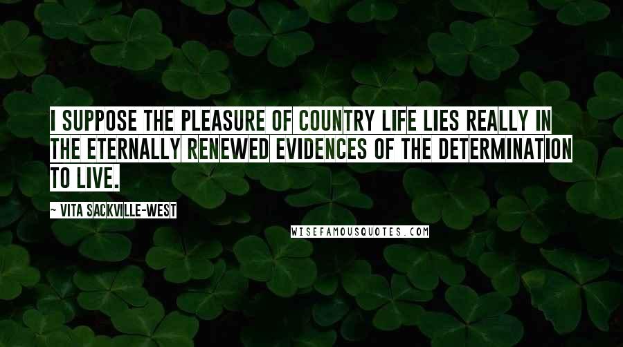 Vita Sackville-West Quotes: I suppose the pleasure of country life lies really in the eternally renewed evidences of the determination to live.
