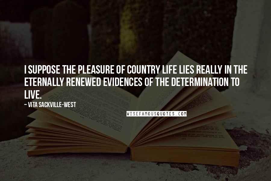 Vita Sackville-West Quotes: I suppose the pleasure of country life lies really in the eternally renewed evidences of the determination to live.