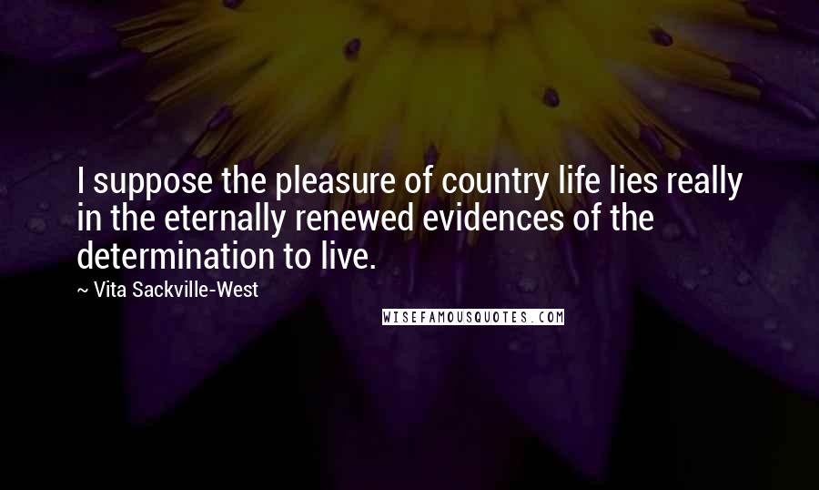 Vita Sackville-West Quotes: I suppose the pleasure of country life lies really in the eternally renewed evidences of the determination to live.