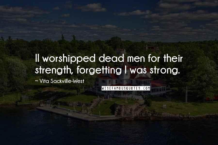 Vita Sackville-West Quotes: II worshipped dead men for their strength, forgetting I was strong.