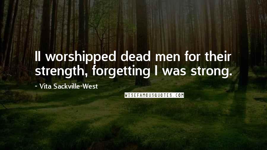 Vita Sackville-West Quotes: II worshipped dead men for their strength, forgetting I was strong.