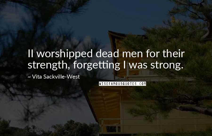 Vita Sackville-West Quotes: II worshipped dead men for their strength, forgetting I was strong.