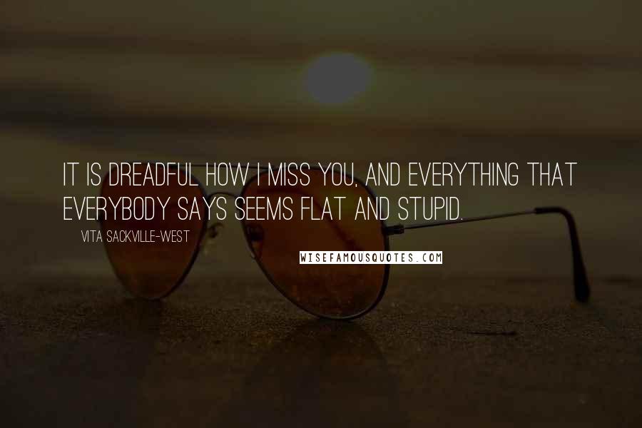 Vita Sackville-West Quotes: It is dreadful how I miss you, and everything that everybody says seems flat and stupid.