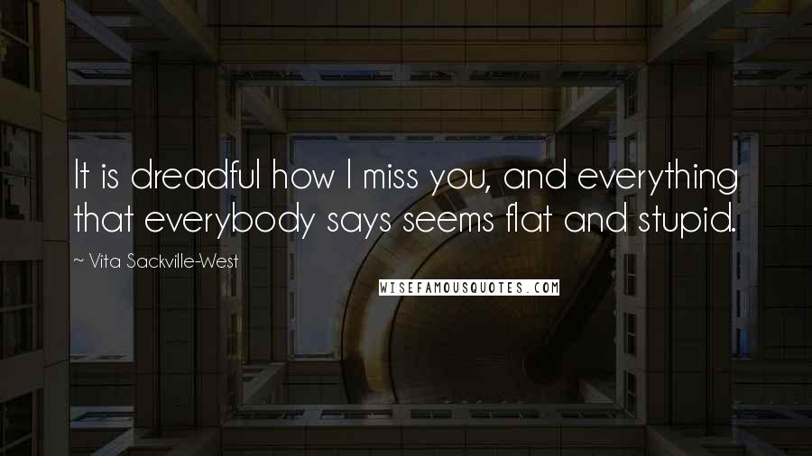 Vita Sackville-West Quotes: It is dreadful how I miss you, and everything that everybody says seems flat and stupid.
