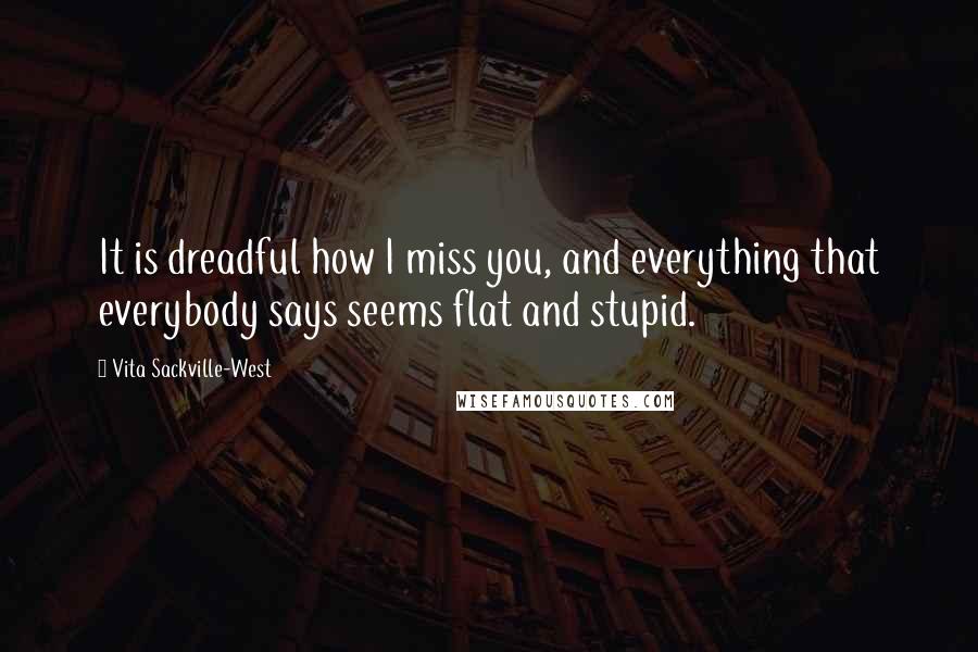 Vita Sackville-West Quotes: It is dreadful how I miss you, and everything that everybody says seems flat and stupid.