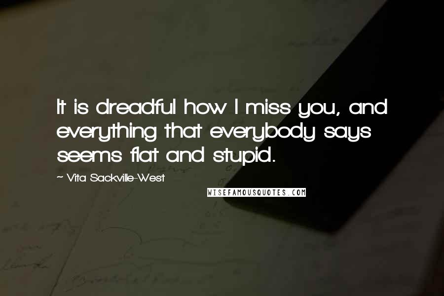 Vita Sackville-West Quotes: It is dreadful how I miss you, and everything that everybody says seems flat and stupid.