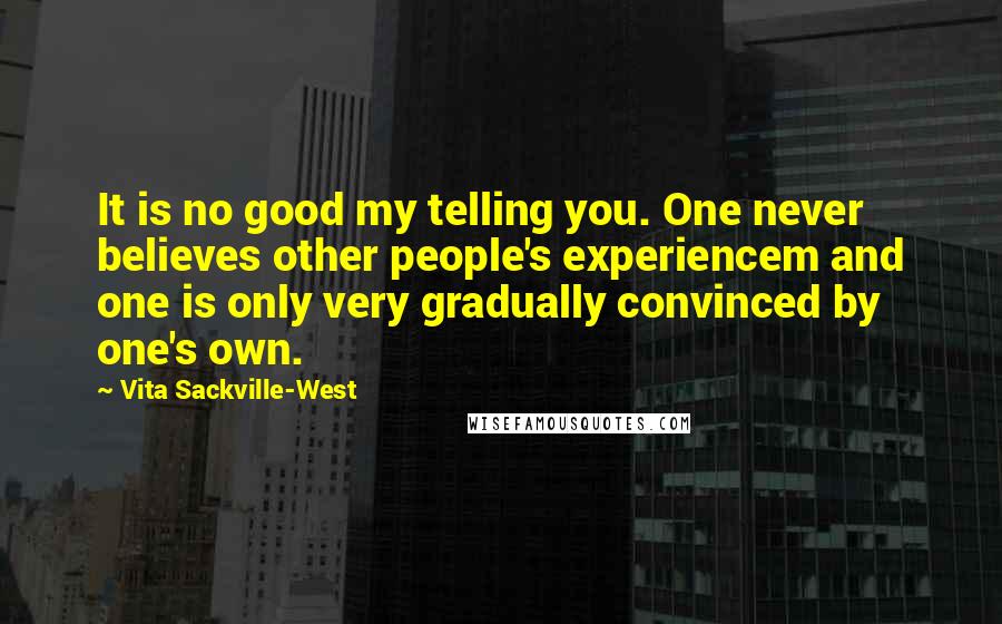 Vita Sackville-West Quotes: It is no good my telling you. One never believes other people's experiencem and one is only very gradually convinced by one's own.