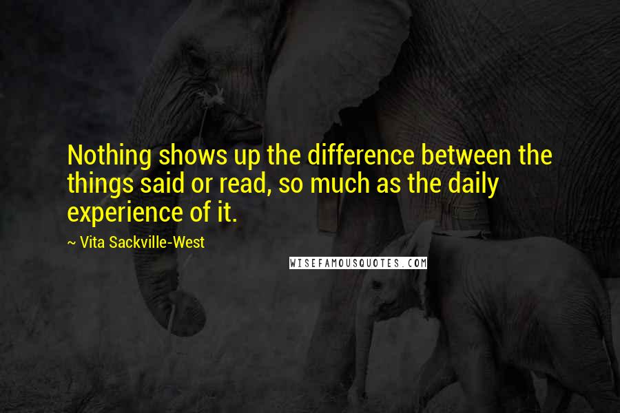 Vita Sackville-West Quotes: Nothing shows up the difference between the things said or read, so much as the daily experience of it.