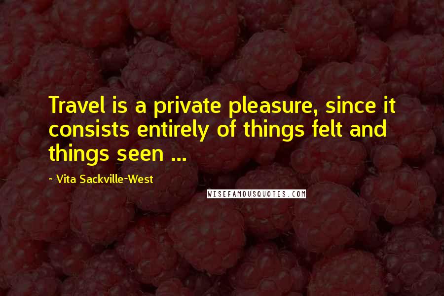 Vita Sackville-West Quotes: Travel is a private pleasure, since it consists entirely of things felt and things seen ...