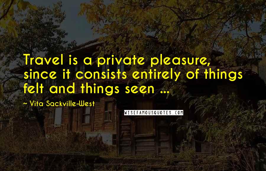 Vita Sackville-West Quotes: Travel is a private pleasure, since it consists entirely of things felt and things seen ...