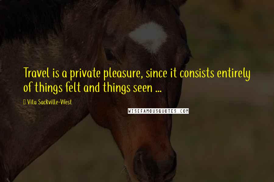 Vita Sackville-West Quotes: Travel is a private pleasure, since it consists entirely of things felt and things seen ...