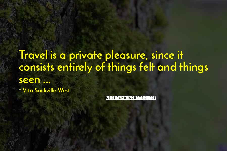 Vita Sackville-West Quotes: Travel is a private pleasure, since it consists entirely of things felt and things seen ...