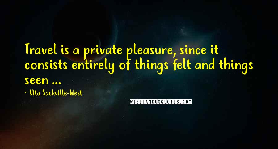 Vita Sackville-West Quotes: Travel is a private pleasure, since it consists entirely of things felt and things seen ...