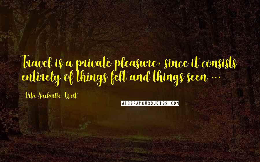Vita Sackville-West Quotes: Travel is a private pleasure, since it consists entirely of things felt and things seen ...