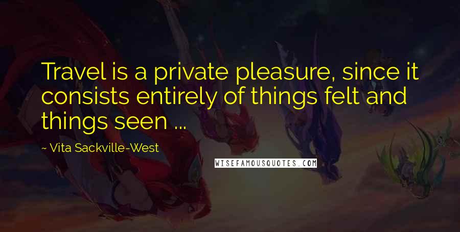 Vita Sackville-West Quotes: Travel is a private pleasure, since it consists entirely of things felt and things seen ...