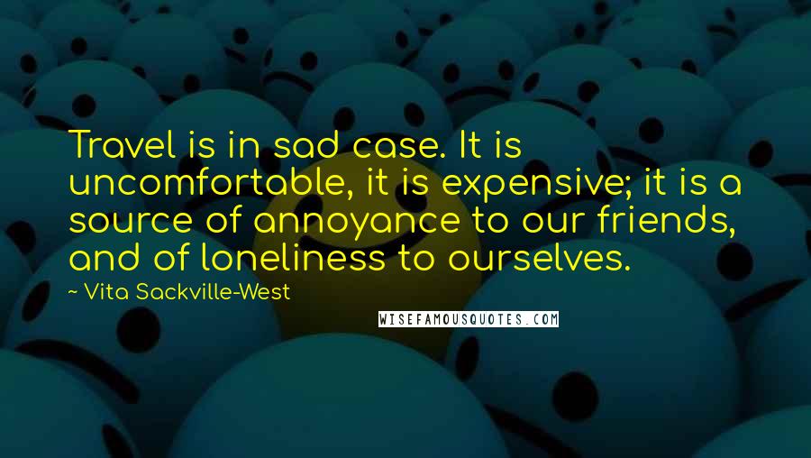 Vita Sackville-West Quotes: Travel is in sad case. It is uncomfortable, it is expensive; it is a source of annoyance to our friends, and of loneliness to ourselves.