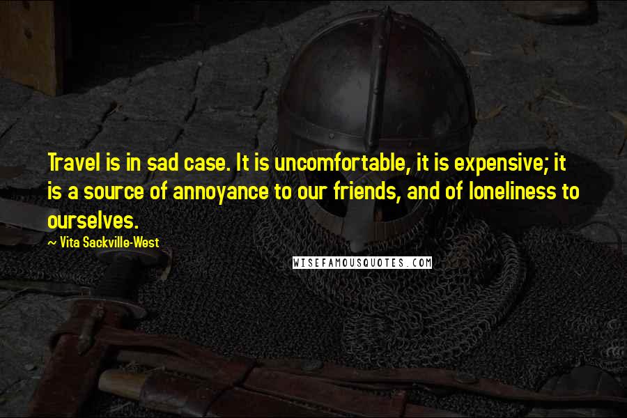 Vita Sackville-West Quotes: Travel is in sad case. It is uncomfortable, it is expensive; it is a source of annoyance to our friends, and of loneliness to ourselves.