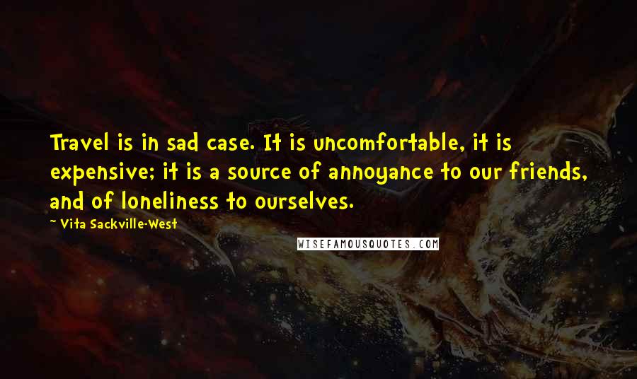 Vita Sackville-West Quotes: Travel is in sad case. It is uncomfortable, it is expensive; it is a source of annoyance to our friends, and of loneliness to ourselves.