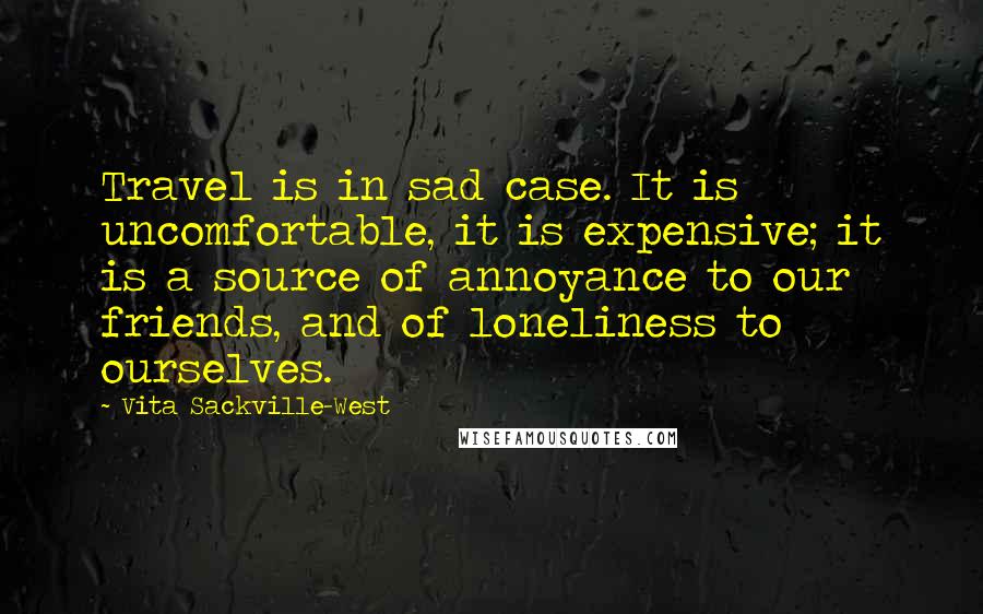 Vita Sackville-West Quotes: Travel is in sad case. It is uncomfortable, it is expensive; it is a source of annoyance to our friends, and of loneliness to ourselves.