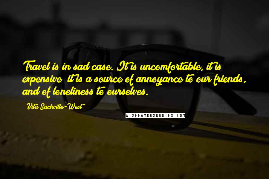 Vita Sackville-West Quotes: Travel is in sad case. It is uncomfortable, it is expensive; it is a source of annoyance to our friends, and of loneliness to ourselves.