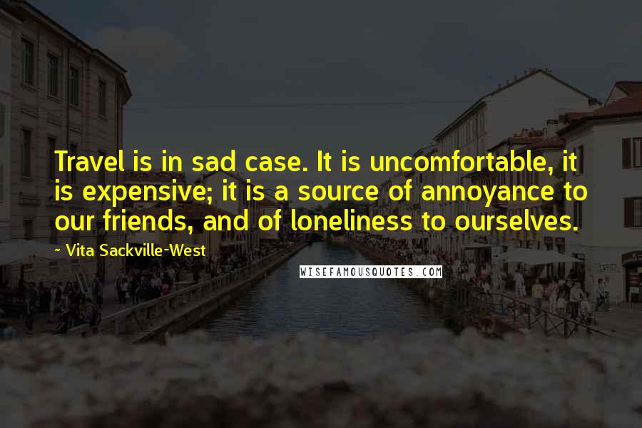 Vita Sackville-West Quotes: Travel is in sad case. It is uncomfortable, it is expensive; it is a source of annoyance to our friends, and of loneliness to ourselves.