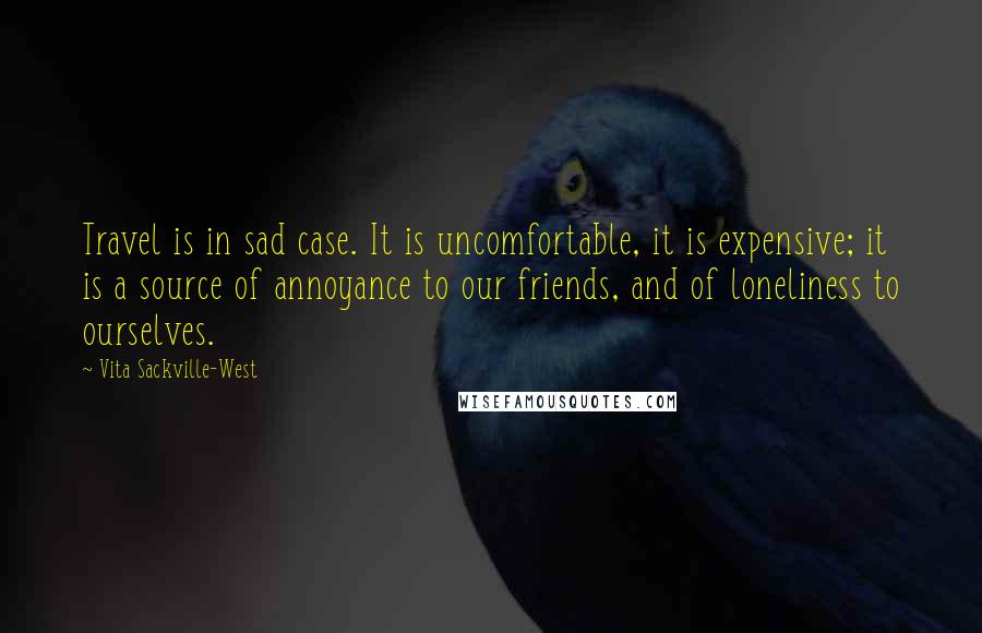 Vita Sackville-West Quotes: Travel is in sad case. It is uncomfortable, it is expensive; it is a source of annoyance to our friends, and of loneliness to ourselves.