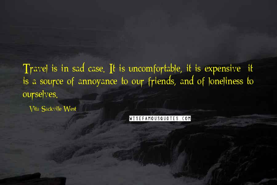 Vita Sackville-West Quotes: Travel is in sad case. It is uncomfortable, it is expensive; it is a source of annoyance to our friends, and of loneliness to ourselves.