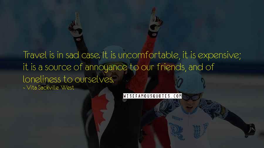 Vita Sackville-West Quotes: Travel is in sad case. It is uncomfortable, it is expensive; it is a source of annoyance to our friends, and of loneliness to ourselves.