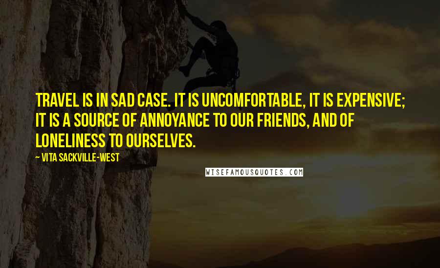 Vita Sackville-West Quotes: Travel is in sad case. It is uncomfortable, it is expensive; it is a source of annoyance to our friends, and of loneliness to ourselves.