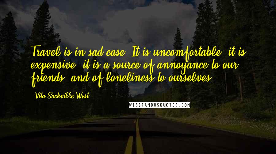 Vita Sackville-West Quotes: Travel is in sad case. It is uncomfortable, it is expensive; it is a source of annoyance to our friends, and of loneliness to ourselves.
