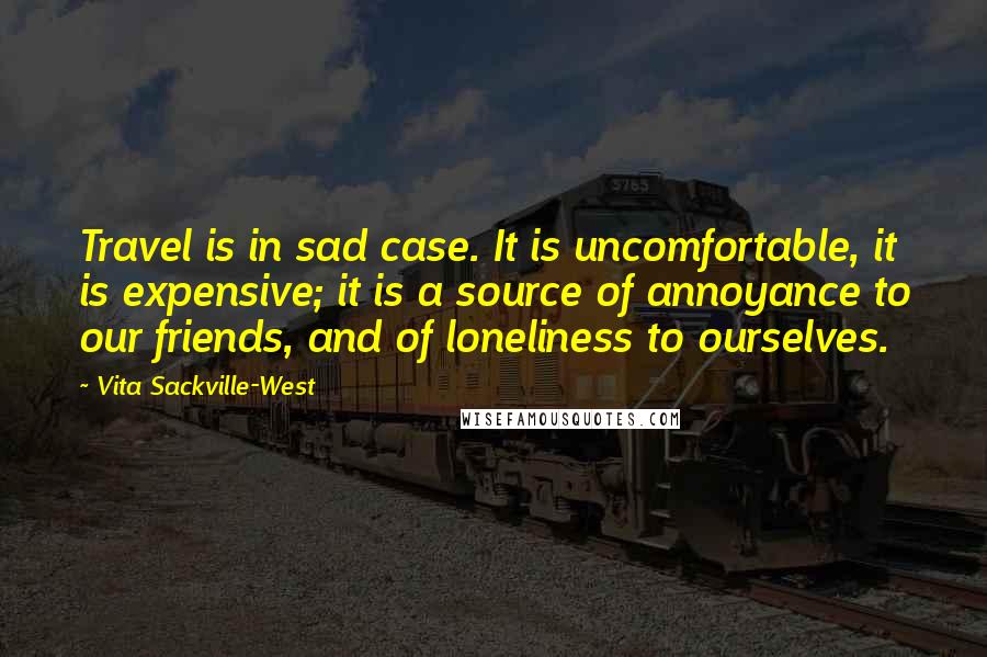 Vita Sackville-West Quotes: Travel is in sad case. It is uncomfortable, it is expensive; it is a source of annoyance to our friends, and of loneliness to ourselves.