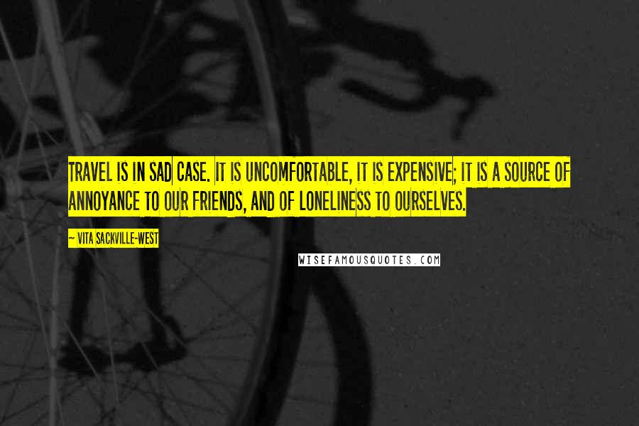 Vita Sackville-West Quotes: Travel is in sad case. It is uncomfortable, it is expensive; it is a source of annoyance to our friends, and of loneliness to ourselves.