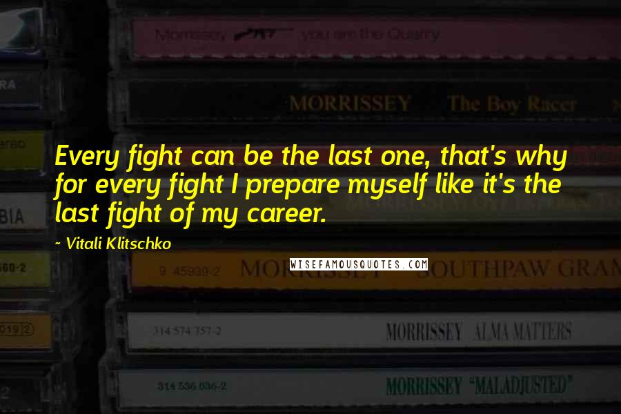 Vitali Klitschko Quotes: Every fight can be the last one, that's why for every fight I prepare myself like it's the last fight of my career.