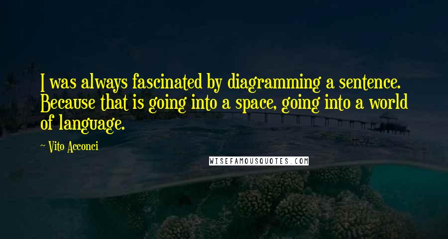 Vito Acconci Quotes: I was always fascinated by diagramming a sentence. Because that is going into a space, going into a world of language.