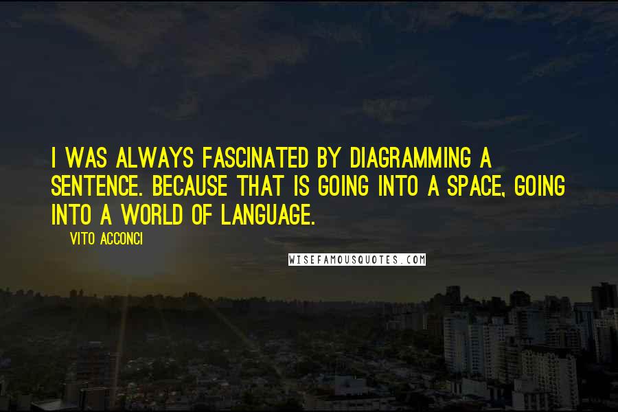 Vito Acconci Quotes: I was always fascinated by diagramming a sentence. Because that is going into a space, going into a world of language.