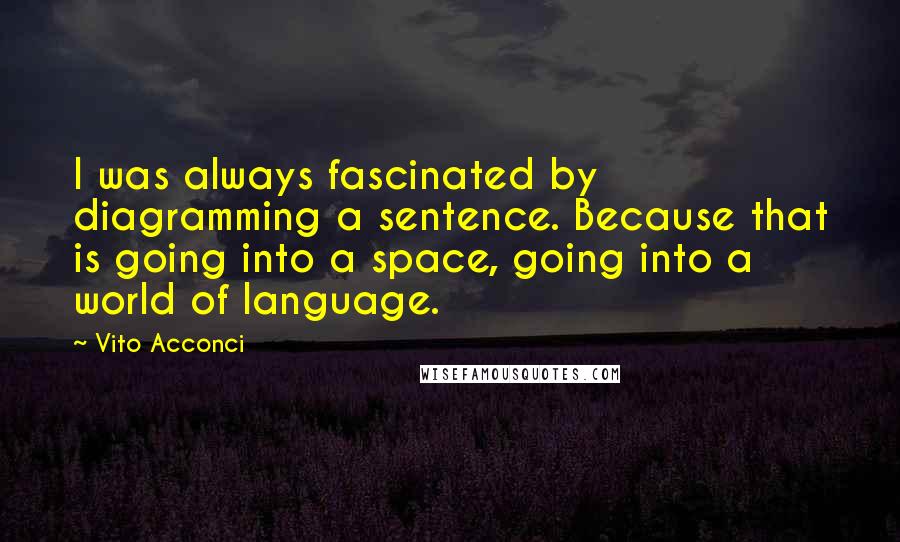 Vito Acconci Quotes: I was always fascinated by diagramming a sentence. Because that is going into a space, going into a world of language.
