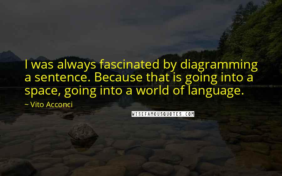 Vito Acconci Quotes: I was always fascinated by diagramming a sentence. Because that is going into a space, going into a world of language.