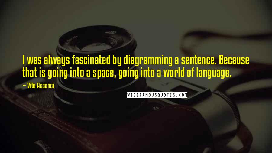 Vito Acconci Quotes: I was always fascinated by diagramming a sentence. Because that is going into a space, going into a world of language.